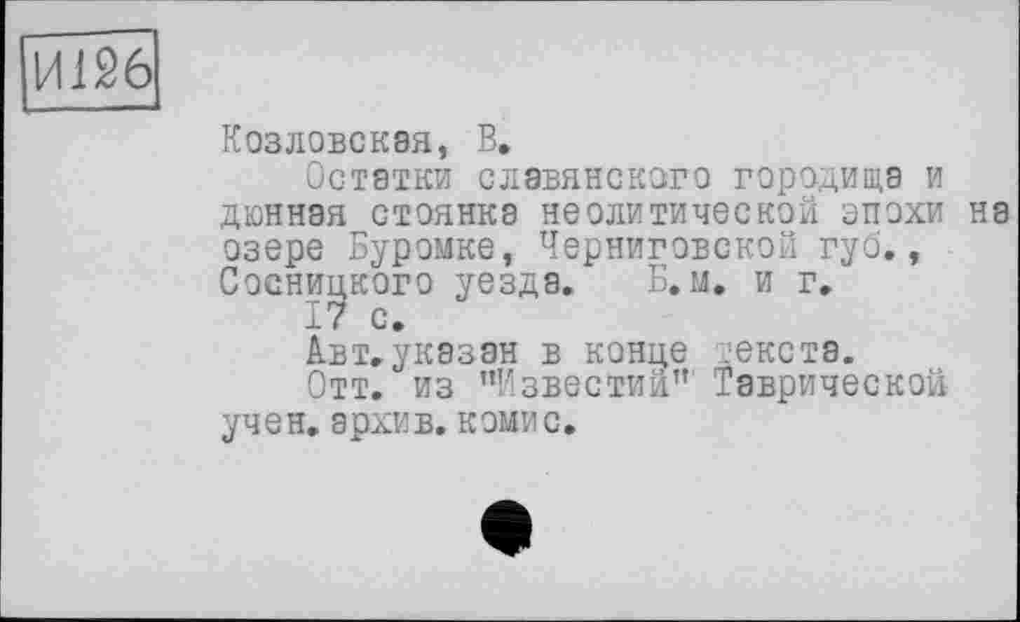 ﻿И126
Козловская, В.
Остатки славянского городища и дюнная стоянка неолитической эпохи на озере Буромке, Черниговской губ., Сосницкого уезда. Б. м. и г.
17 с.
Авт.указан в конце текста.
Отт. из ’’Известии” Таврической учен, архив, комис.